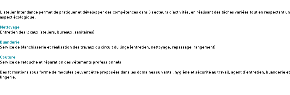  L'atelier Intendance permet de pratiquer et développer des compétences dans 3 secteurs d'activités, en réalisant des tâches variées tout en respectant un aspect écologique : Nettoyage Entretien des locaux (ateliers, bureaux, sanitaires) Buanderie Service de blanchisserie et réalisation des travaux du circuit du linge (entretien, nettoyage, repassage, rangement) Couture Service de retouche et réparation des vêtements professionnels Des formations sous forme de modules peuvent être proposées dans les domaines suivants : hygiène et sécurité au travail, agent d'entretien, buanderie et lingerie. 